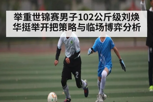 举重世锦赛男子102公斤级刘焕华挺举开把策略与临场博弈分析