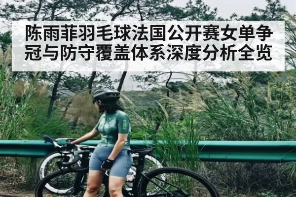 陈雨菲羽毛球法国公开赛女单争冠与防守覆盖体系深度分析全览 - Kaiyun